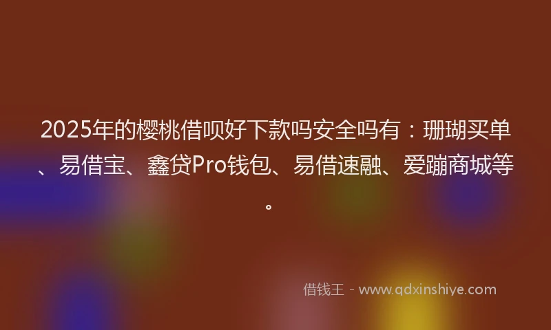 2025年的樱桃借呗好下款吗安全吗有：珊瑚买单、易借宝、鑫贷Pro钱包、易借速融、爱蹦商城等。