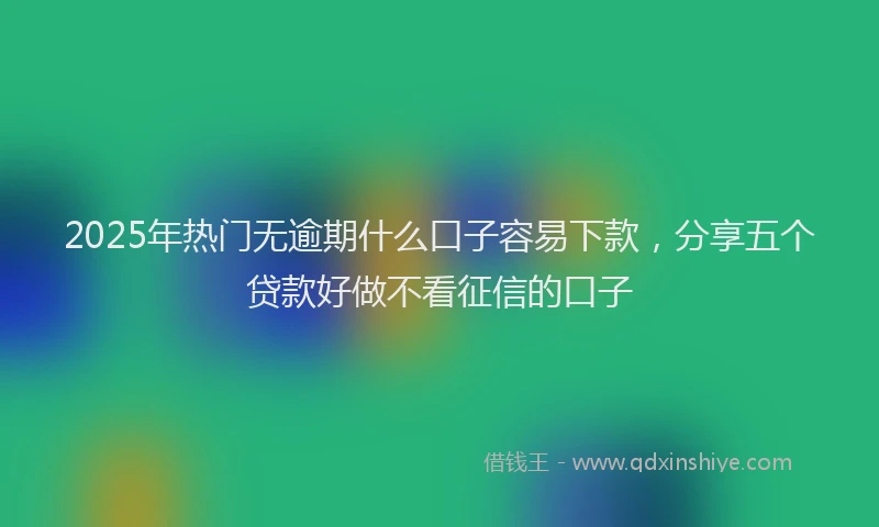 2025年热门无逾期什么口子容易下款，分享五个贷款好做不看征信的口子