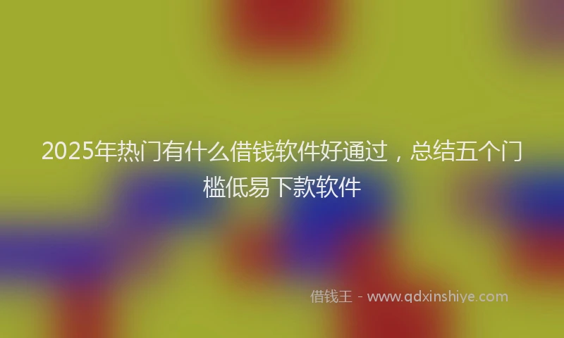 2025年热门有什么借钱软件好通过，总结五个门槛低易下款软件