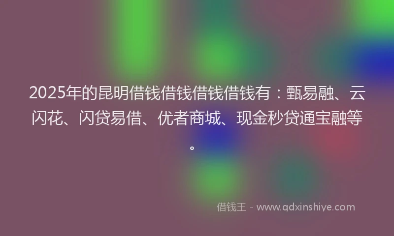 2025年的昆明借钱借钱借钱借钱有：甄易融、云闪花、闪贷易借、优者商城、现金秒贷通宝融等。