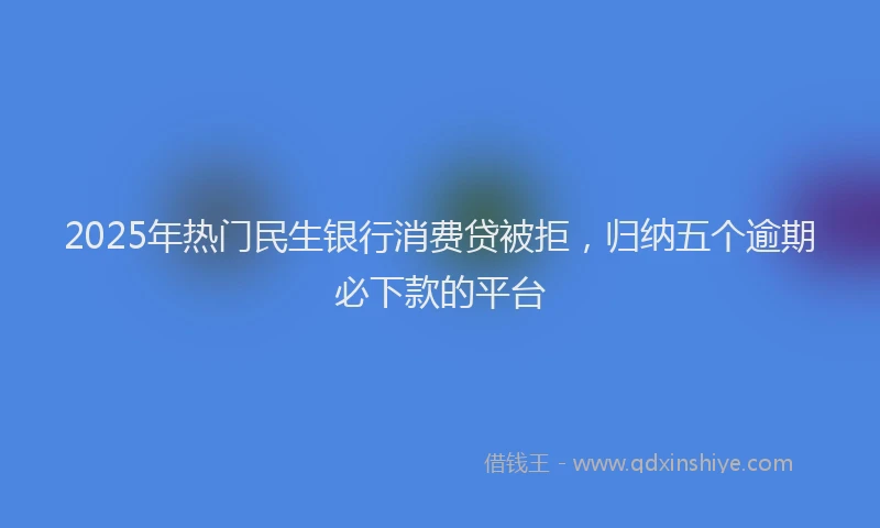 2025年热门民生银行消费贷被拒，归纳五个逾期必下款的平台