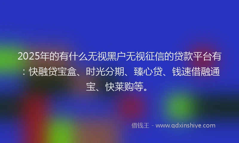 2025年的有什么无视黑户无视征信的贷款平台有：快融贷宝盒、时光分期、臻心贷、钱速借融通宝、快莱购等。