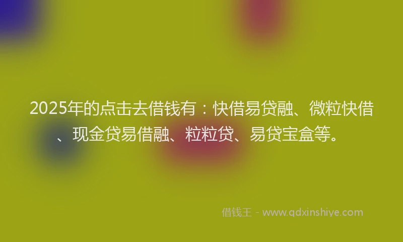 2025年的点击去借钱有：快借易贷融、微粒快借、现金贷易借融、粒粒贷、易贷宝盒等。