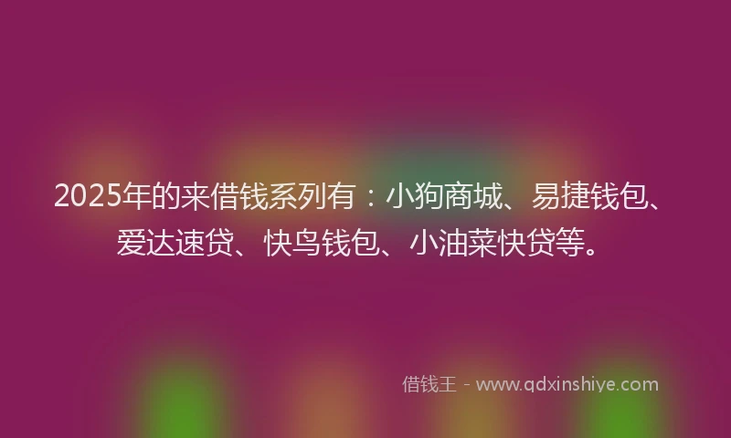 2025年的来借钱系列有：小狗商城、易捷钱包、爱达速贷、快鸟钱包、小油菜快贷等。
