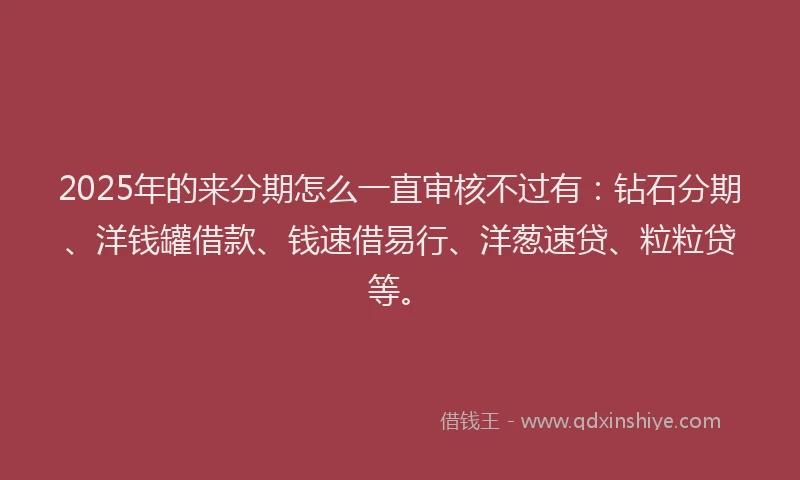2025年的来分期怎么一直审核不过有：钻石分期、洋钱罐借款、钱速借易行、洋葱速贷、粒粒贷等。