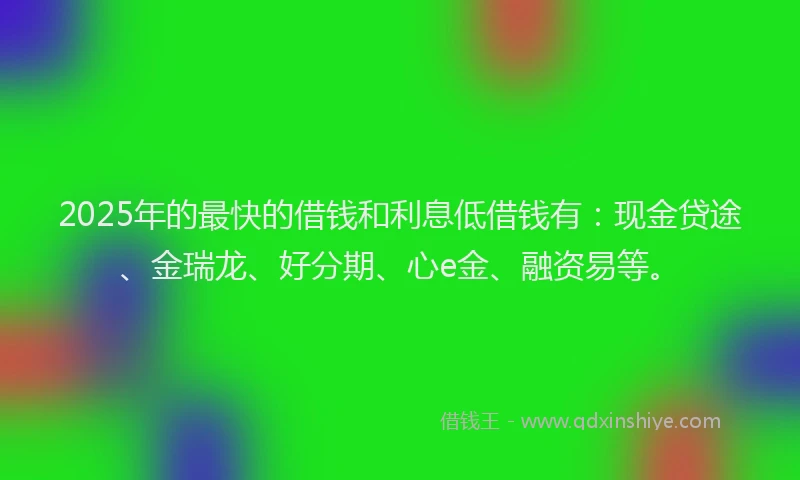 2025年的最快的借钱和利息低借钱有：现金贷途、金瑞龙、好分期、心e金、融资易等。
