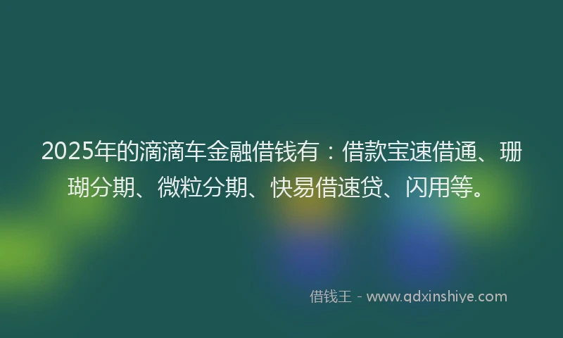 2025年的滴滴车金融借钱有：借款宝速借通、珊瑚分期、微粒分期、快易借速贷、闪用等。