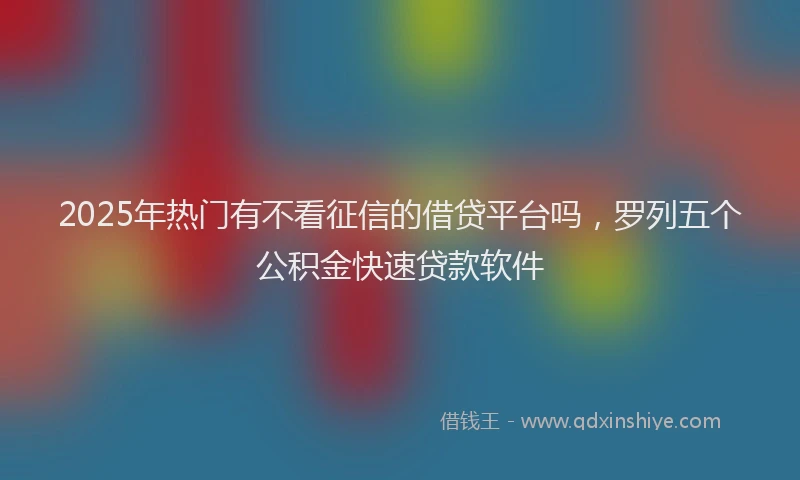 2025年热门有不看征信的借贷平台吗，罗列五个公积金快速贷款软件