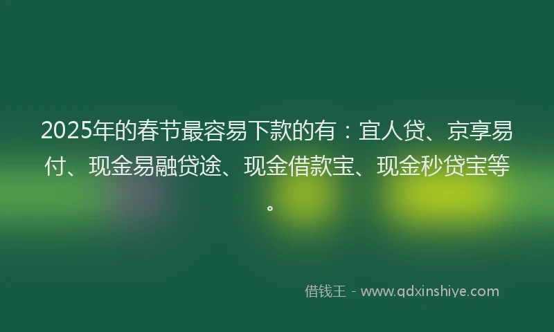 2025年的春节最容易下款的有：宜人贷、京享易付、现金易融贷途、现金借款宝、现金秒贷宝等。