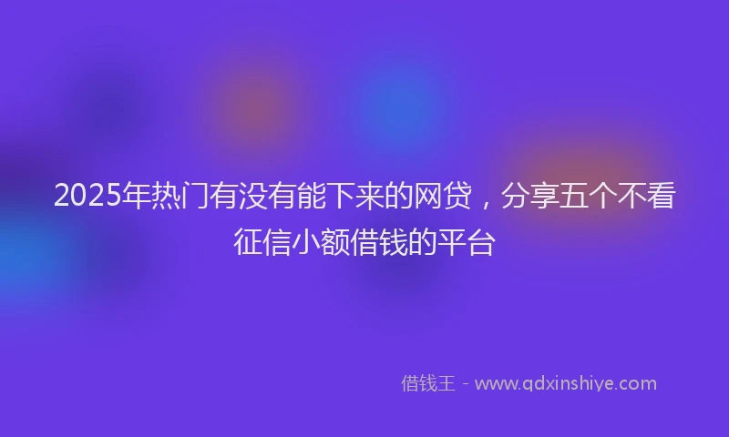 2025年热门有没有能下来的网贷，分享五个不看征信小额借钱的平台