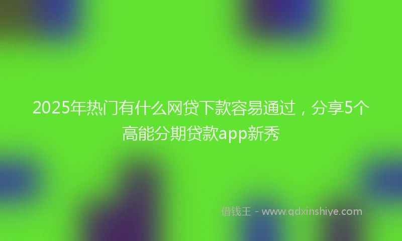 2025年热门有什么网贷下款容易通过，分享5个高能分期贷款app新秀
