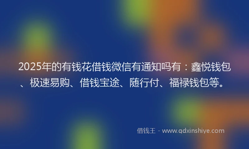 2025年的有钱花借钱微信有通知吗有：鑫悦钱包、极速易购、借钱宝途、随行付、福禄钱包等。