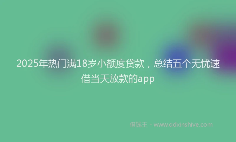 2025年热门满18岁小额度贷款，总结五个无忧速借当天放款的app
