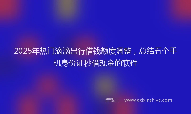 2025年热门滴滴出行借钱额度调整，总结五个手机身份证秒借现金的软件