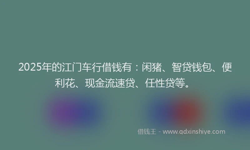 2025年的江门车行借钱有：闲猪、智贷钱包、便利花、现金流速贷、任性贷等。