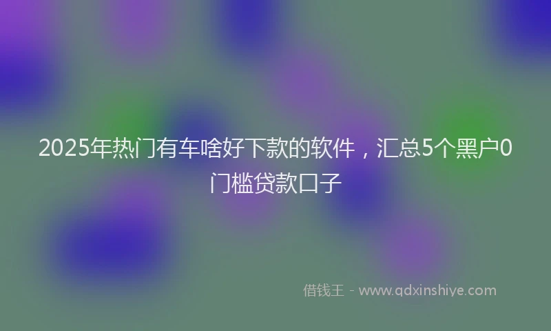 2025年热门有车啥好下款的软件，汇总5个黑户0门槛贷款口子