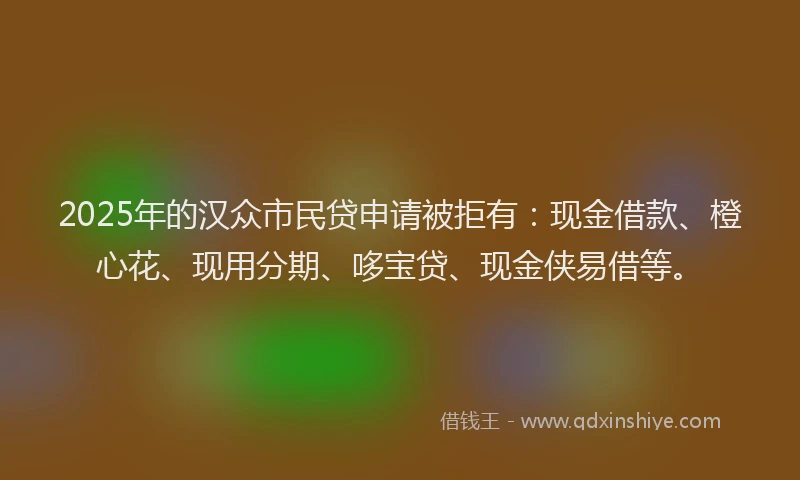 2025年的汉众市民贷申请被拒有：现金借款、橙心花、现用分期、哆宝贷、现金侠易借等。