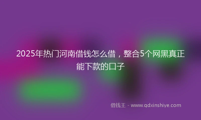 2025年热门河南借钱怎么借，整合5个网黑真正能下款的口子
