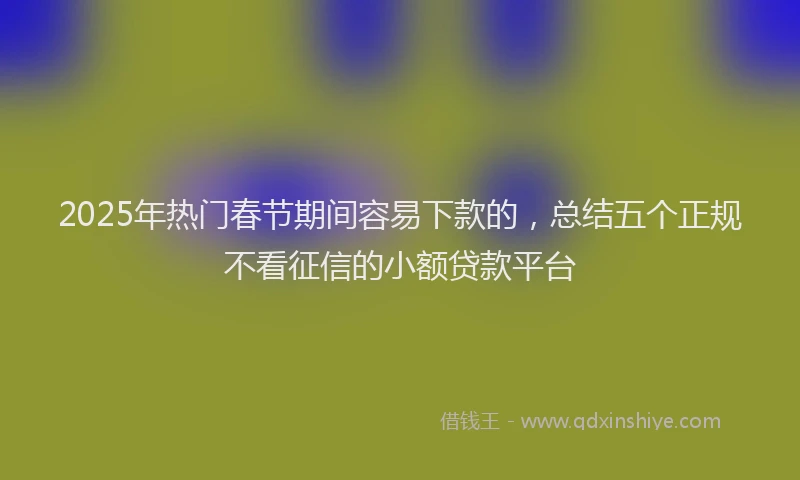 2025年热门春节期间容易下款的，总结五个正规不看征信的小额贷款平台