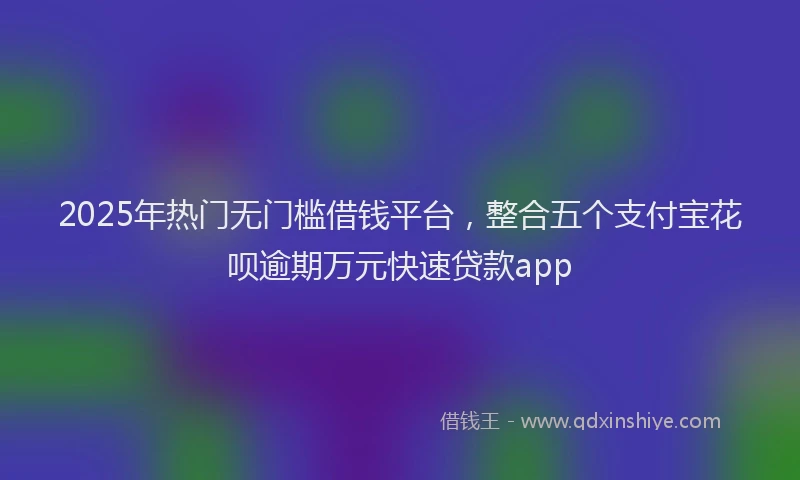 2025年热门无门槛借钱平台，整合五个支付宝花呗逾期万元快速贷款app