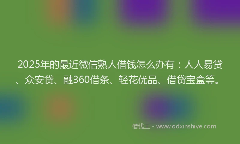 2025年的最近微信熟人借钱怎么办有：人人易贷、众安贷、融360借条、轻花优品、借贷宝盒等。