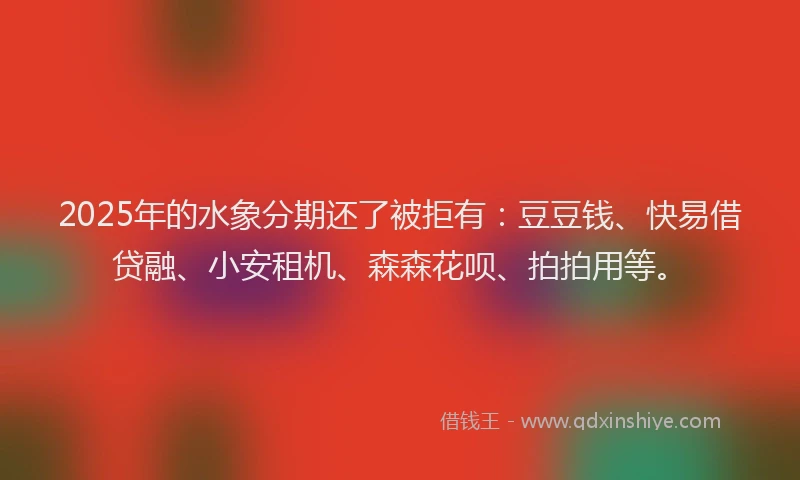 2025年的水象分期还了被拒有：豆豆钱、快易借贷融、小安租机、森森花呗、拍拍用等。