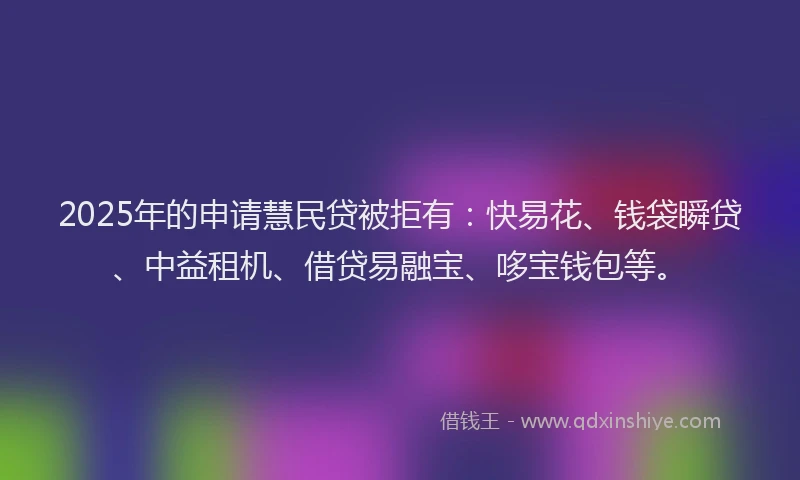 2025年的申请慧民贷被拒有：快易花、钱袋瞬贷、中益租机、借贷易融宝、哆宝钱包等。