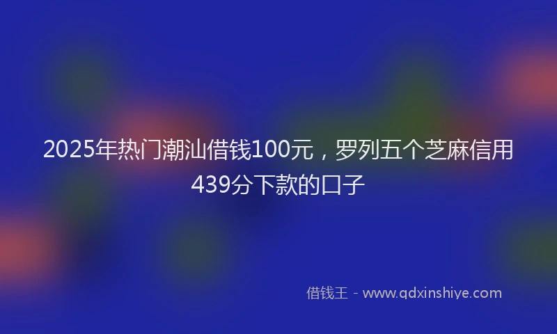 2025年热门潮汕借钱100元，罗列五个芝麻信用439分下款的口子