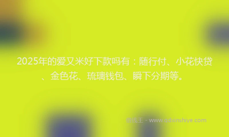 2025年的爱又米好下款吗有：随行付、小花快贷、金色花、琉璃钱包、瞬下分期等。