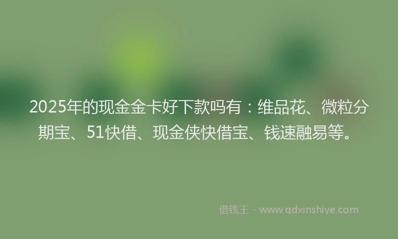 2025年的现金金卡好下款吗有：维品花、微粒分期宝、51快借、现金侠快借宝、钱速融易等。