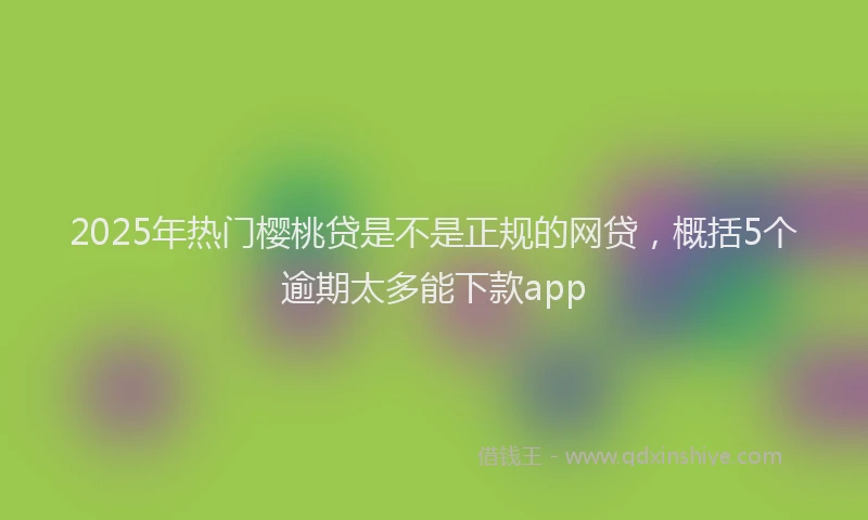 2025年热门樱桃贷是不是正规的网贷，概括5个逾期太多能下款app