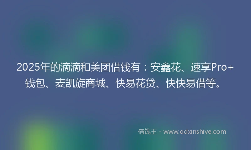 2025年的滴滴和美团借钱有：安鑫花、速享Pro+钱包、麦凯旋商城、快易花贷、快快易借等。