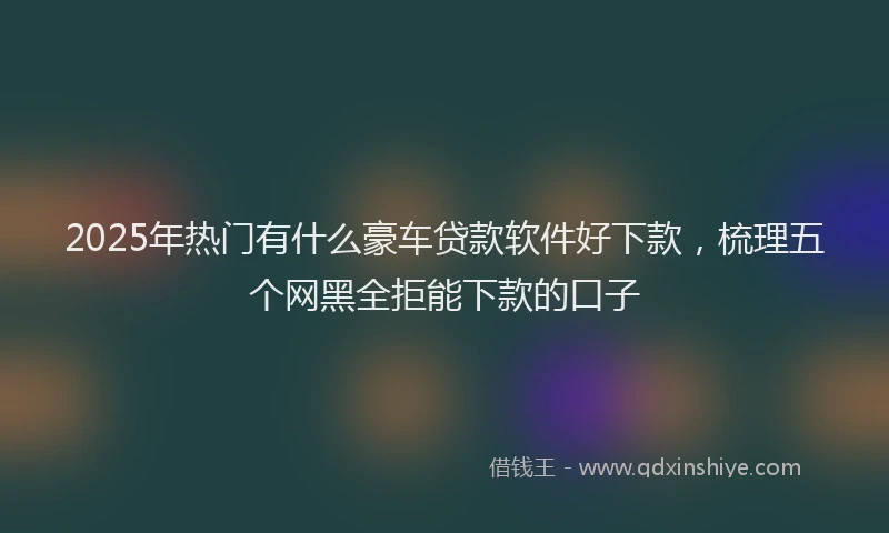 2025年热门有什么豪车贷款软件好下款，梳理五个网黑全拒能下款的口子