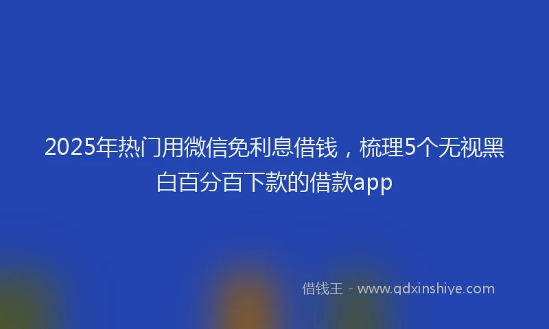 2025年热门用微信免利息借钱，梳理5个无视黑白百分百下款的借款app