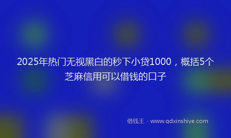 2025年热门无视黑白的秒下小贷1000，概括5个芝麻信用可以借钱的口子