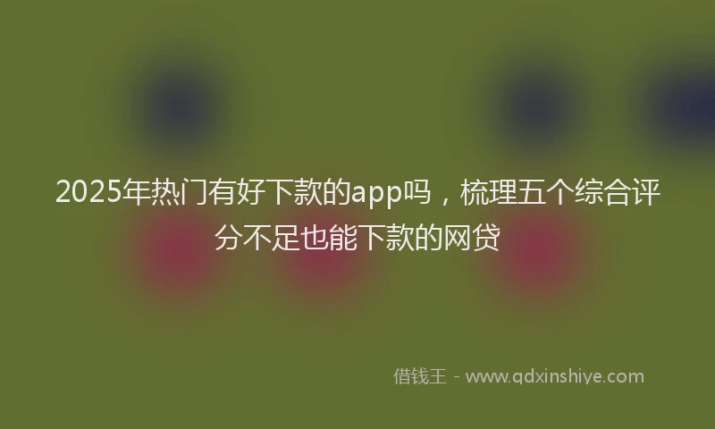 2025年热门有好下款的app吗，梳理五个综合评分不足也能下款的网贷