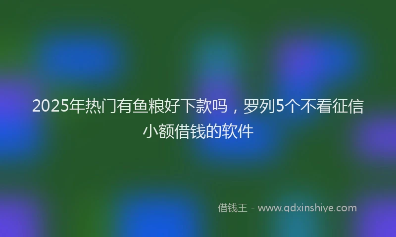 2025年热门有鱼粮好下款吗，罗列5个不看征信小额借钱的软件