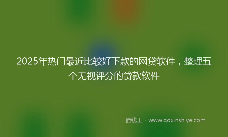 2025年热门最近比较好下款的网贷软件，整理五个无视评分的贷款软件