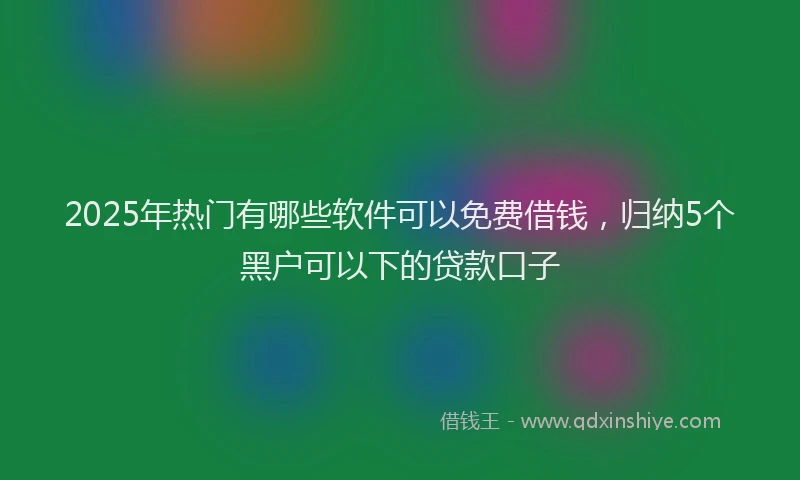 2025年热门有哪些软件可以免费借钱，归纳5个黑户可以下的贷款口子