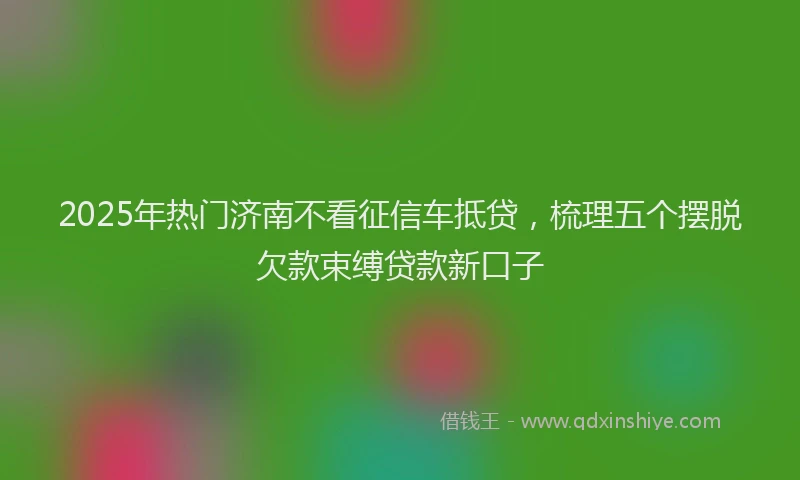 2025年热门济南不看征信车抵贷，梳理五个摆脱欠款束缚贷款新口子