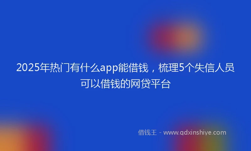 2025年热门有什么app能借钱，梳理5个失信人员可以借钱的网贷平台