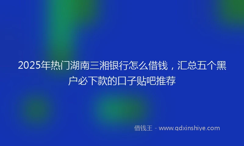 2025年热门湖南三湘银行怎么借钱，汇总五个黑户必下款的口子贴吧推荐
