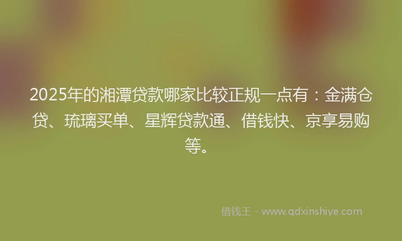 2025年的湘潭贷款哪家比较正规一点有：金满仓贷、琉璃买单、星辉贷款通、借钱快、京享易购等。