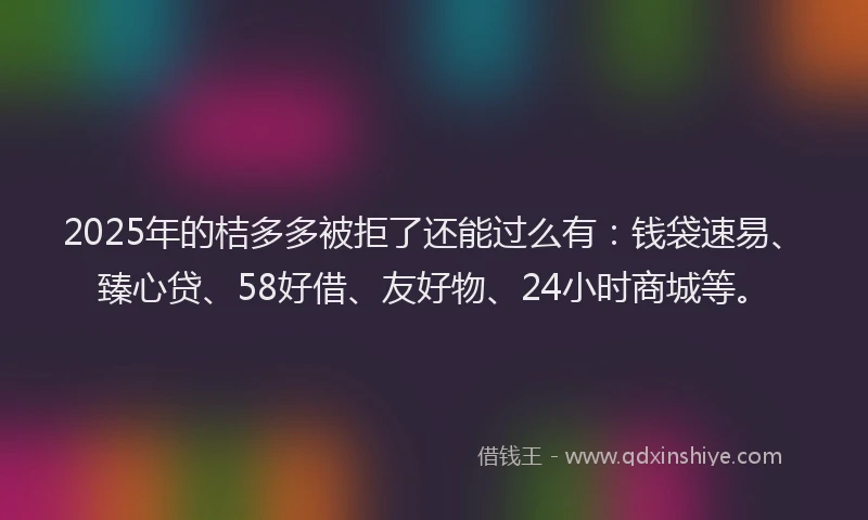 2025年的桔多多被拒了还能过么有：钱袋速易、臻心贷、58好借、友好物、24小时商城等。
