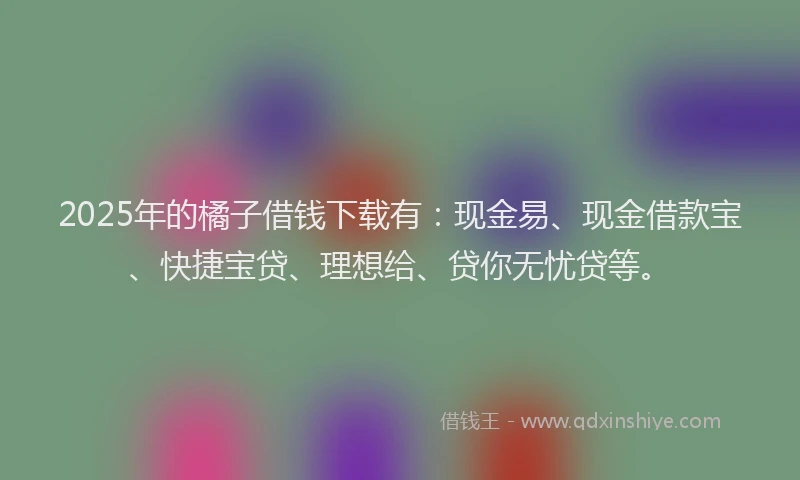 2025年的橘子借钱下载有：现金易、现金借款宝、快捷宝贷、理想给、贷你无忧贷等。