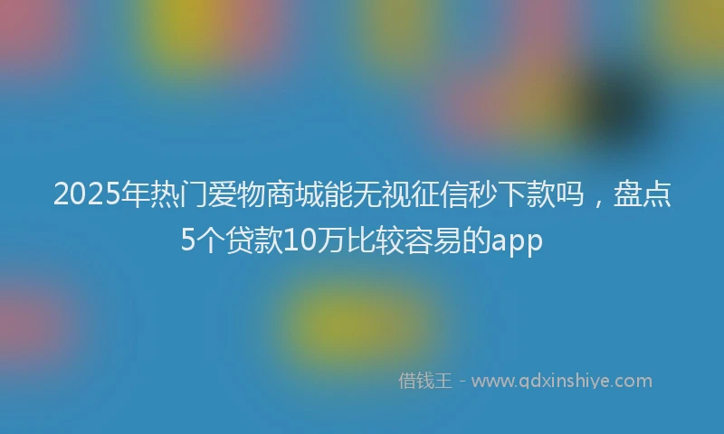 2025年热门爱物商城能无视征信秒下款吗，盘点5个贷款10万比较容易的app