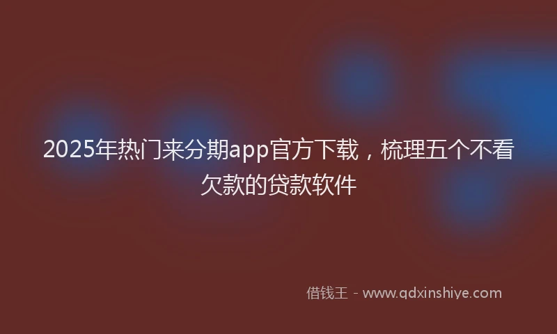 2025年热门来分期app官方下载，梳理五个不看欠款的贷款软件