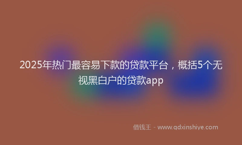2025年热门最容易下款的贷款平台，概括5个无视黑白户的贷款app
