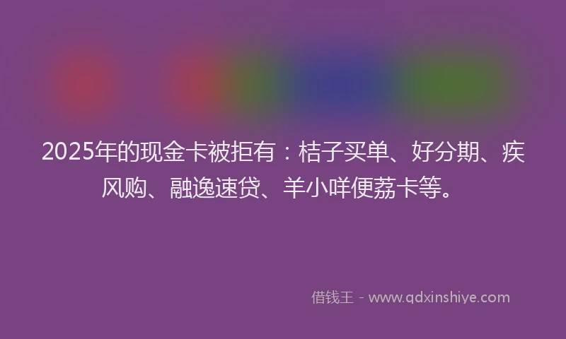 2025年的现金卡被拒有：桔子买单、好分期、疾风购、融逸速贷、羊小咩便荔卡等。