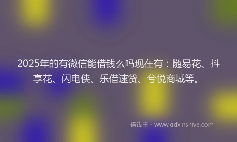 2025年的有微信能借钱么吗现在有：随易花、抖享花、闪电侠、乐借速贷、兮悦商城等。